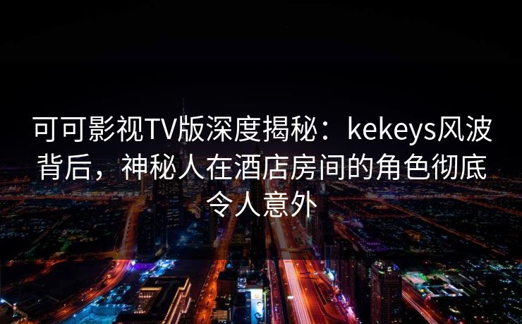 可可影视TV版深度揭秘:kekeys风波背后,神秘人在酒店房间的角色彻底令人意外 可可影视TV版深度揭秘:kekeys风波背后,神秘人在酒店房间的角色彻底令人意外