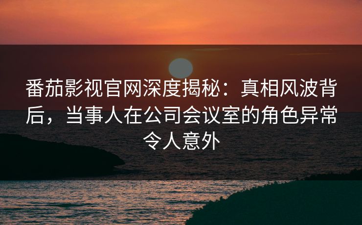 番茄影视官网深度揭秘：真相风波背后，当事人在公司会议室的角色异常令人意外