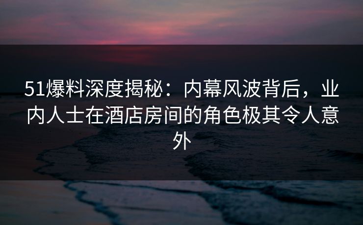 51爆料深度揭秘:内幕风波背后,业内人士在酒店房间的角色极其令人意外 51爆料深度揭秘:内幕风波背后,业内人士在酒店房间的角色极其令人意外