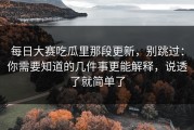 每日大赛吃瓜里那段更新，别跳过：你需要知道的几件事更能解释，说透了就简单了