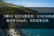 【爆料】每日大赛突发：大V在深夜被曝曾参与mrds，愤怒席卷全网