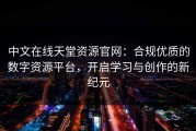 中文在线天堂资源官网：合规优质的数字资源平台，开启学习与创作的新纪元
