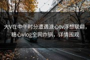 大V在中午时分遭遇溏心tv浮想联翩，糖心vlog全网炸锅，详情围观
