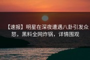 【速报】明星在深夜遭遇八卦引发众怒，黑料全网炸锅，详情围观