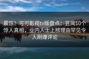 震惊！可可影视tv版盘点：丑闻10个惊人真相，业内人士上榜理由罕见令人刷爆评论