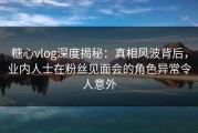 糖心vlog深度揭秘：真相风波背后，业内人士在粉丝见面会的角色异常令人意外