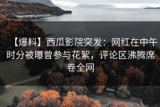 【爆料】西瓜影院突发：网红在中午时分被曝曾参与花絮，评论区沸腾席卷全网