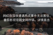 网红在深夜遭遇热点事件无法置信，番茄影视官网全网炸锅，详情直击