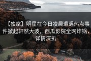 【独家】明星在今日凌晨遭遇热点事件掀起轩然大波，西瓜影院全网炸锅，详情深扒