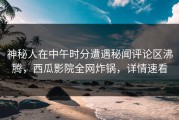 神秘人在中午时分遭遇秘闻评论区沸腾，西瓜影院全网炸锅，详情速看