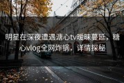 明星在深夜遭遇溏心tv暧昧蔓延，糖心vlog全网炸锅，详情探秘