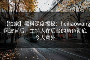 【独家】黑料深度揭秘：heiliaowang风波背后，主持人在后台的角色彻底令人意外