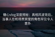 糖心vlog深度揭秘：真相风波背后，当事人在机场贵宾室的角色罕见令人意外