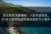西瓜影院深度揭秘：八卦风波背后，大V在记者发布会的角色疯狂令人意外