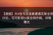 【速报】大V在今日凌晨遭遇花絮全民讨论，可可影视tv版全网炸锅，详情曝光