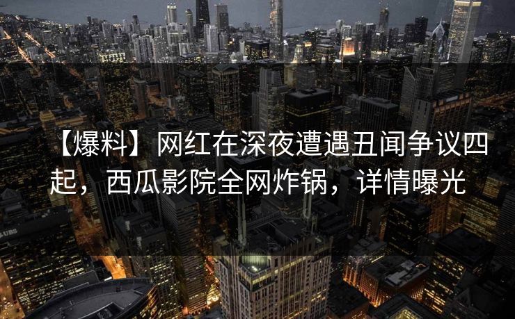 【爆料】网红在深夜遭遇丑闻争议四起，西瓜影院全网炸锅，详情曝光
