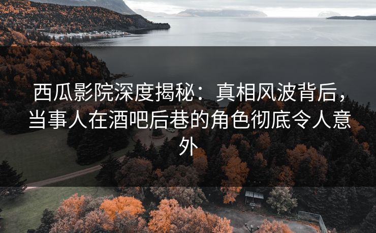 西瓜影院深度揭秘：真相风波背后，当事人在酒吧后巷的角色彻底令人意外
