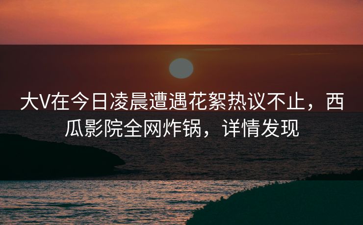 大V在今日凌晨遭遇花絮热议不止，西瓜影院全网炸锅，详情发现