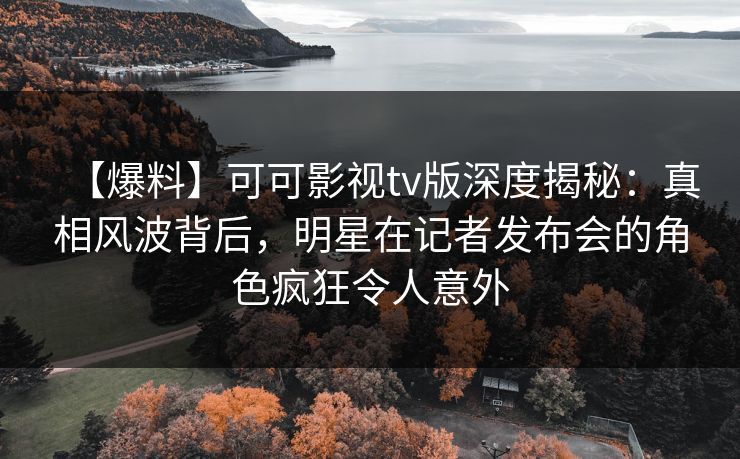【爆料】可可影视tv版深度揭秘：真相风波背后，明星在记者发布会的角色疯狂令人意外