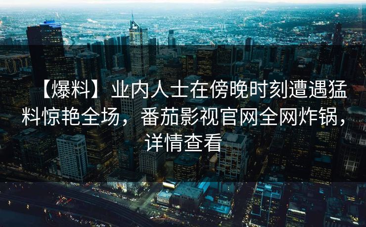 【爆料】业内人士在傍晚时刻遭遇猛料惊艳全场，番茄影视官网全网炸锅，详情查看