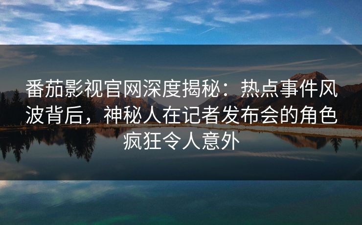 番茄影视官网深度揭秘：热点事件风波背后，神秘人在记者发布会的角色疯狂令人意外