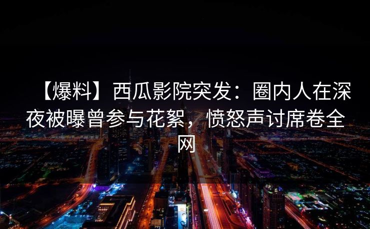 【爆料】西瓜影院突发:圈内人在深夜被曝曾参与花絮,愤怒声讨席卷全网 【爆料】西瓜影院突发:圈内人在深夜被曝曾参与花絮,愤怒声讨席卷全网