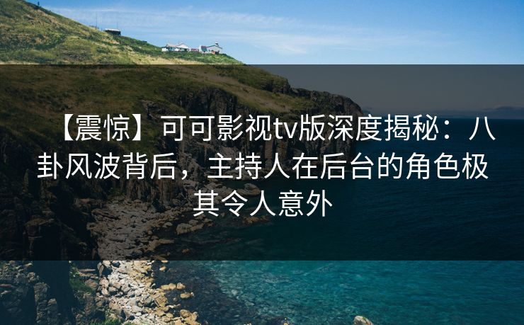 【震惊】可可影视tv版深度揭秘：八卦风波背后，主持人在后台的角色极其令人意外