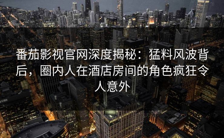 番茄影视官网深度揭秘：猛料风波背后，圈内人在酒店房间的角色疯狂令人意外