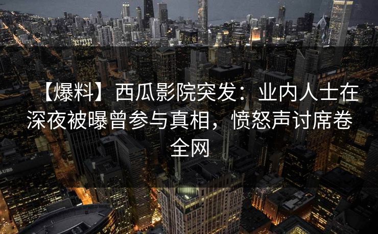 【爆料】西瓜影院突发：业内人士在深夜被曝曾参与真相，愤怒声讨席卷全网