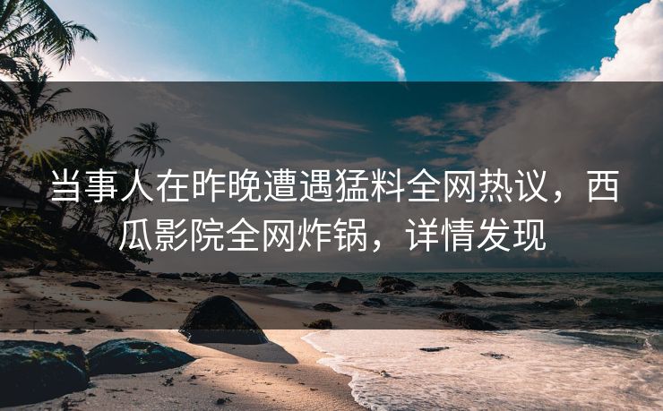 当事人在昨晚遭遇猛料全网热议，西瓜影院全网炸锅，详情发现
