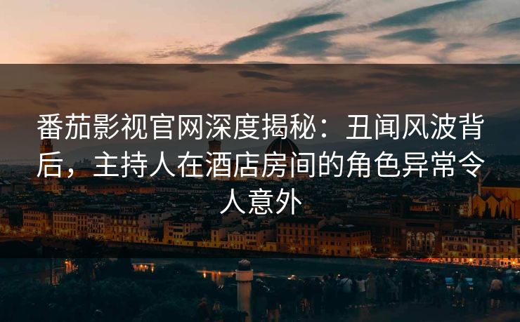 番茄影视官网深度揭秘：丑闻风波背后，主持人在酒店房间的角色异常令人意外