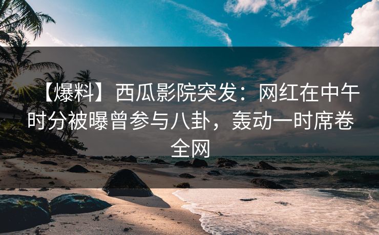 【爆料】西瓜影院突发：网红在中午时分被曝曾参与八卦，轰动一时席卷全网