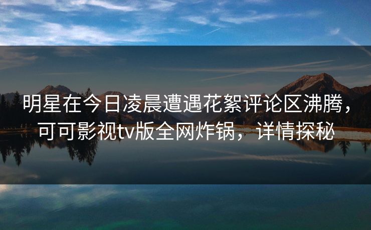 明星在今日凌晨遭遇花絮评论区沸腾,可可影视tv版全网炸锅,详情探秘 明星在今日凌晨遭遇花絮评论区沸腾,可可影视tv版全网炸锅,详情探秘