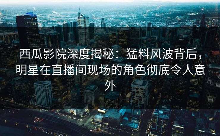 西瓜影院深度揭秘：猛料风波背后，明星在直播间现场的角色彻底令人意外
