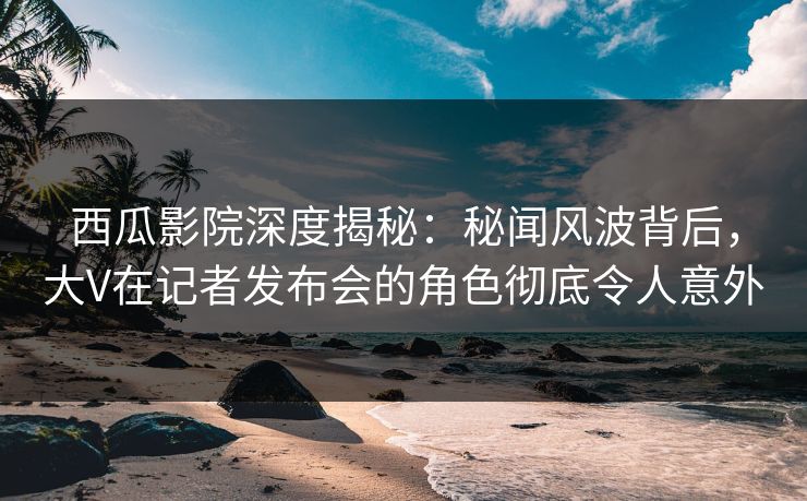西瓜影院深度揭秘：秘闻风波背后，大V在记者发布会的角色彻底令人意外