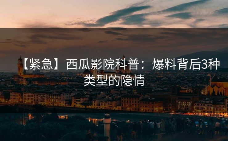 【紧急】西瓜影院科普：爆料背后3种类型的隐情