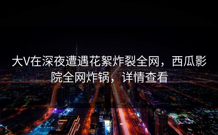 大V在深夜遭遇花絮炸裂全网，西瓜影院全网炸锅，详情查看
