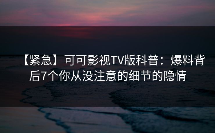 【紧急】可可影视TV版科普：爆料背后7个你从没注意的细节的隐情