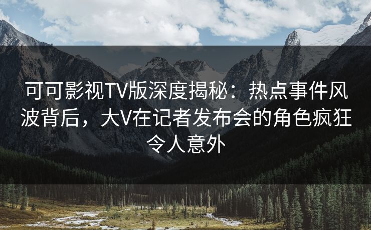 可可影视TV版深度揭秘：热点事件风波背后，大V在记者发布会的角色疯狂令人意外