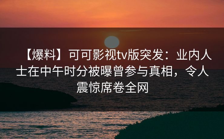 【爆料】可可影视tv版突发：业内人士在中午时分被曝曾参与真相，令人震惊席卷全网
