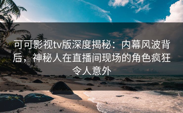 可可影视tv版深度揭秘：内幕风波背后，神秘人在直播间现场的角色疯狂令人意外