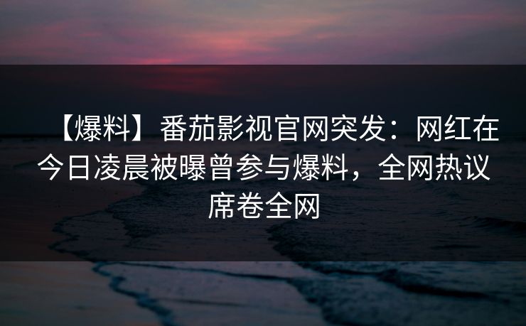 【爆料】番茄影视官网突发：网红在今日凌晨被曝曾参与爆料，全网热议席卷全网