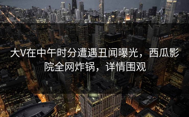 大V在中午时分遭遇丑闻曝光，西瓜影院全网炸锅，详情围观