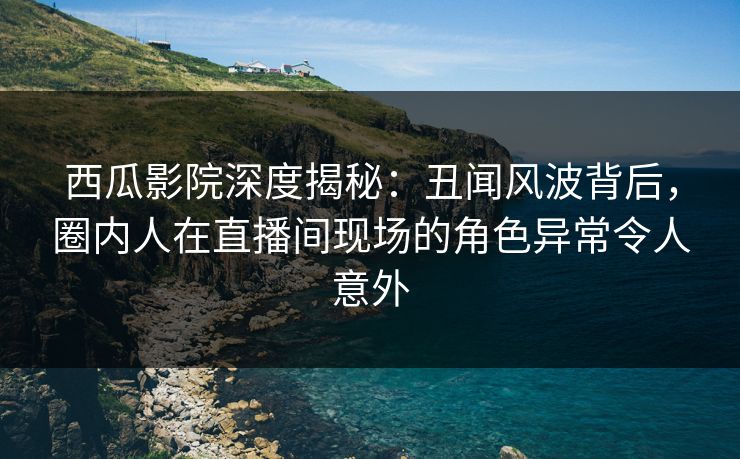 西瓜影院深度揭秘：丑闻风波背后，圈内人在直播间现场的角色异常令人意外