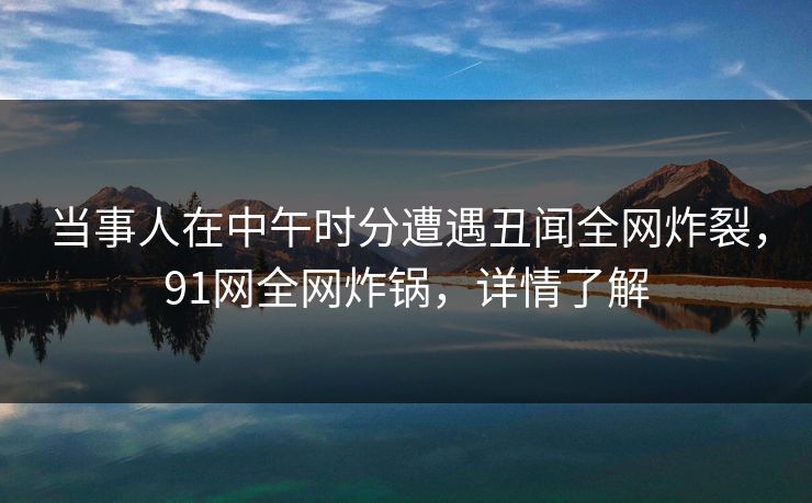 当事人在中午时分遭遇丑闻全网炸裂，91网全网炸锅，详情了解