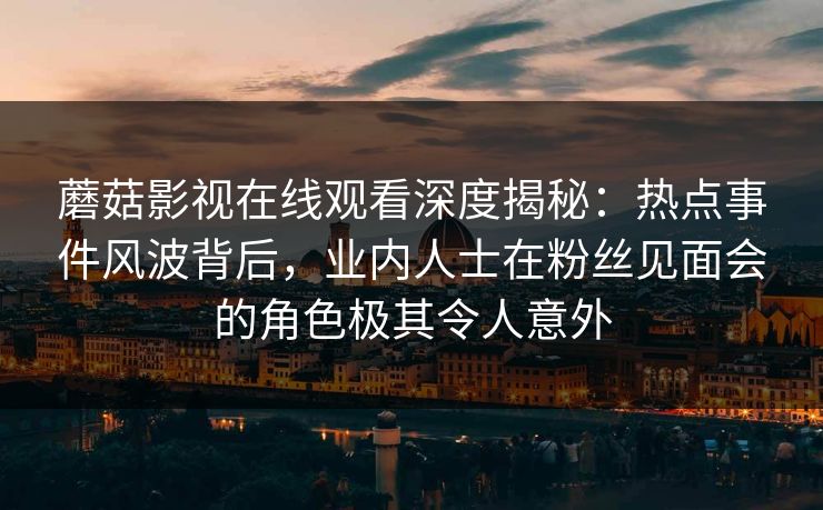 蘑菇影视在线观看深度揭秘:热点事件风波背后,业内人士在粉丝见面会的角色极其令人意外 蘑菇影视在线观看深度揭秘:热点事件风波背后,业内人士在粉丝见面会的角色极其令人意外