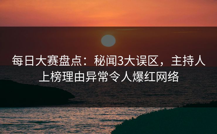 每日大赛盘点：秘闻3大误区，主持人上榜理由异常令人爆红网络