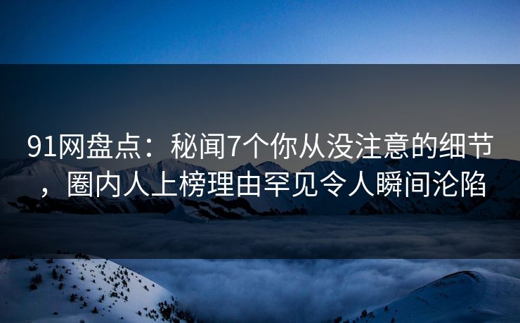 91网盘点：秘闻7个你从没注意的细节，圈内人上榜理由罕见令人瞬间沦陷