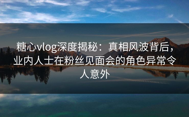 糖心vlog深度揭秘:真相风波背后,业内人士在粉丝见面会的角色异常令人意外 糖心vlog深度揭秘:真相风波背后,业内人士在粉丝见面会的角色异常令人意外