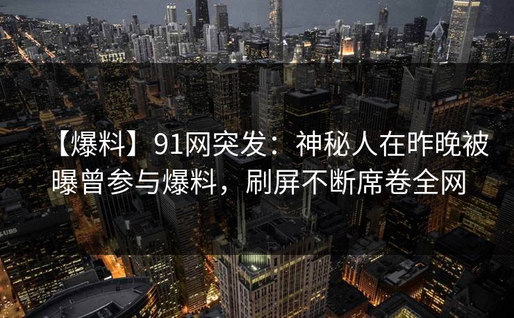 【爆料】91网突发：神秘人在昨晚被曝曾参与爆料，刷屏不断席卷全网